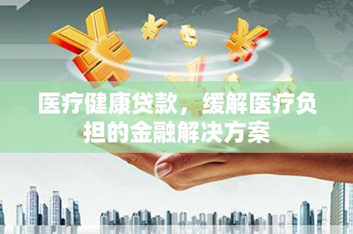 崆峒医疗健康贷款，缓解医疗负担的金融解决方案