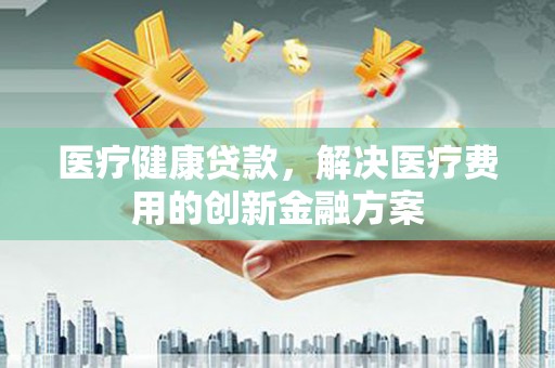 崆峒医疗健康贷款，解决医疗费用的创新金融方案