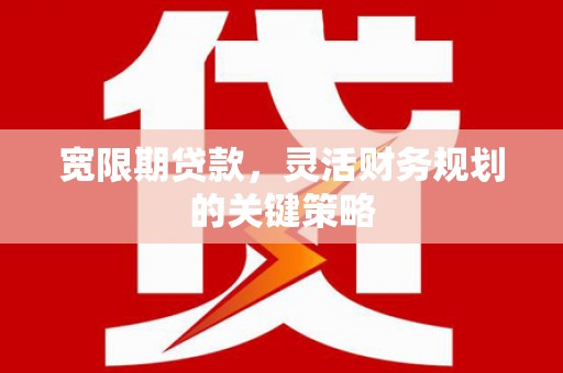 崆峒宽限期贷款，灵活财务规划的关键策略