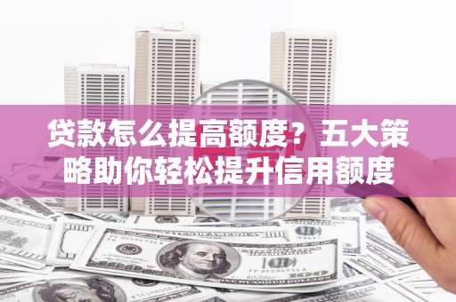 崆峒贷款怎么提高额度？五大策略助你轻松提升信用额度