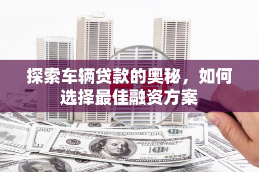 崆峒探索车辆贷款的奥秘，如何选择最佳融资方案
