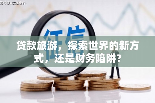 崆峒贷款旅游，探索世界的新方式，还是财务陷阱？