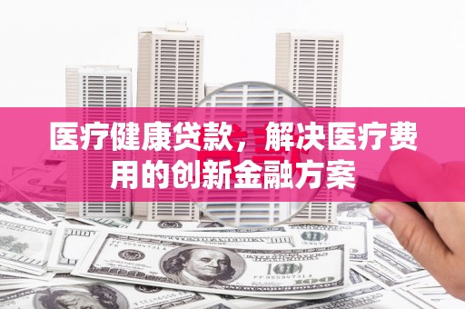 崆峒医疗健康贷款，解决医疗费用的创新金融方案