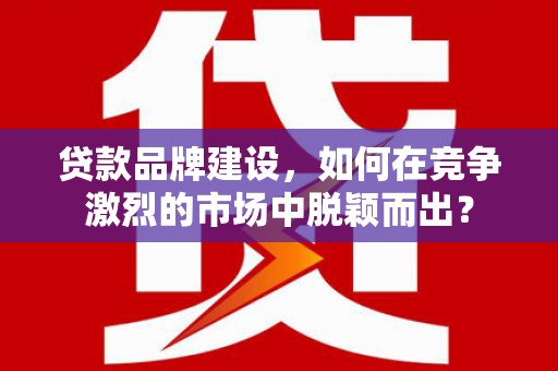 崆峒贷款品牌建设，如何在竞争激烈的市场中脱颖而出？