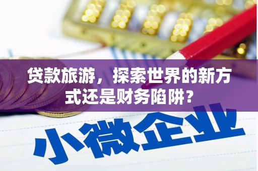 崆峒贷款旅游，探索世界的新方式还是财务陷阱？
